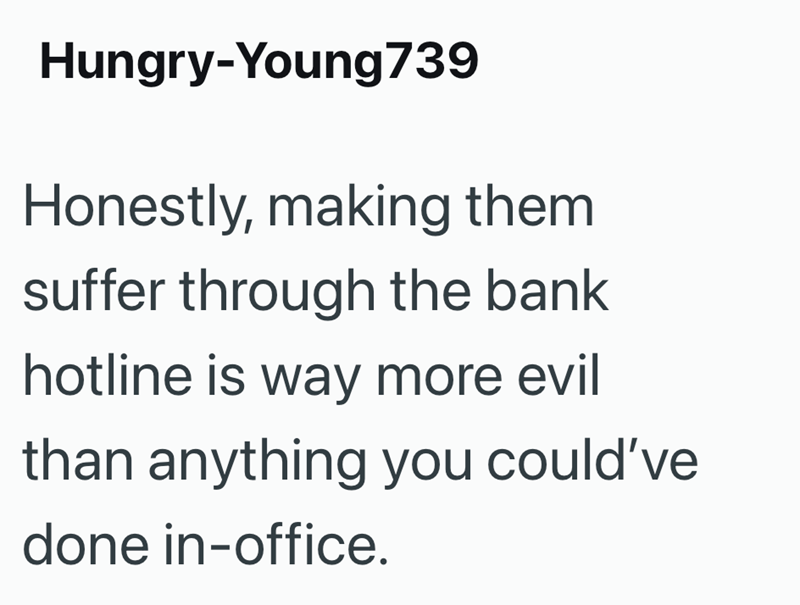 Hungry-Young 739 Honestly, making them suffer through the bank hotline is way more evil than anything you could've done in-office.