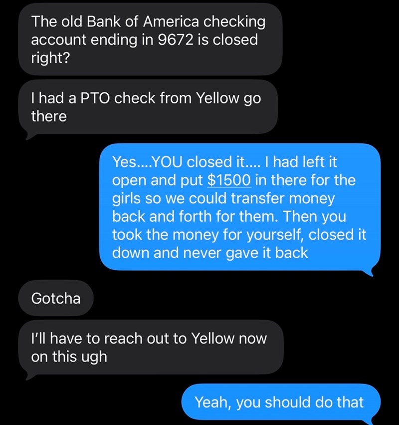 The old Bank of America checking account ending in 9672 is closed right? I had a PTO check from Yellow go there Yes....YOU closed it.... I had left it open and put $1500 in there for the girls so we could transfer money back and forth for them. Then you took the money for yourself, closed it down and never gave it back Gotcha I'll have to reach out to Yellow now on this ugh Yeah, you should do that