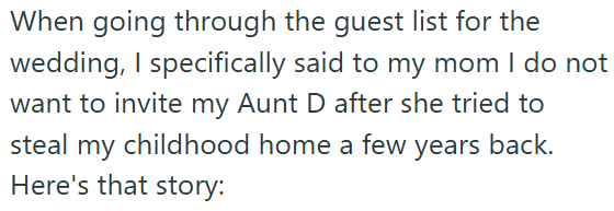 When going through the guest list for the wedding, I specifically said to my mom I do not want to invite my Aunt D after she tried to steal my childhood home a few years back. Here's that story: