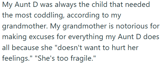 My Aunt D was always the child that needed the most coddling, according to my grandmother. My grandmother is notorious for making excuses for everything my Aunt D does all because she "doesn't want to hurt her feelings." "She's too fragile."