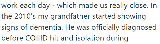 work each day - which made us really close. In the 2010's my grandfather started showing signs of dementia. He was officially diagnosed before CO ID hit and isolation during