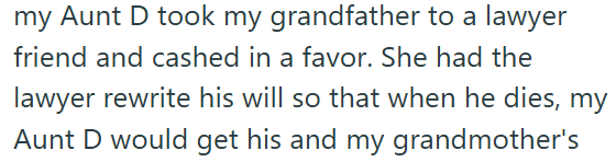 my Aunt D took my grandfather to a lawyer friend and cashed in a favor. She had the lawyer rewrite his will so that when he dies, my Aunt D would get his and my grandmother's