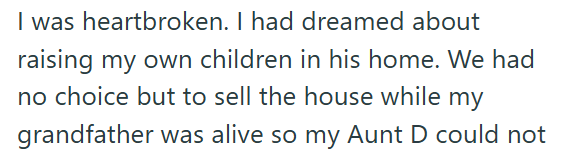 I was heartbroken. I had dreamed about raising my own children in his home. We had no choice but to sell the house while my grandfather was alive so my Aunt D could not