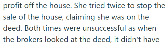 profit off the house. She tried twice to stop the sale of the house, claiming she was on the deed. Both times were unsuccessful as when the brokers looked at the deed, it didn't have