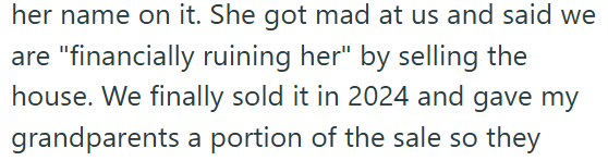 her name on it. She got mad at us and said we are "financially ruining her" by selling the house. We finally sold it in 2024 and gave my grandparents a portion of the sale so they