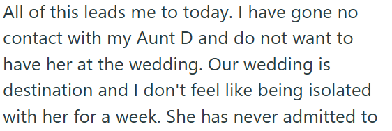 All of this leads me to today. I have gone no contact with my Aunt D and do not want to have her at the wedding. Our wedding is destination and I don't feel like being isolated with her for a week. She has never admitted to