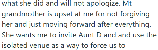 what she did and will not apologize. Mt grandmother is upset at me for not forgiving her and just moving forward after everything. She wants me to invite Aunt D and and use the isolated venue as a way to force us to
