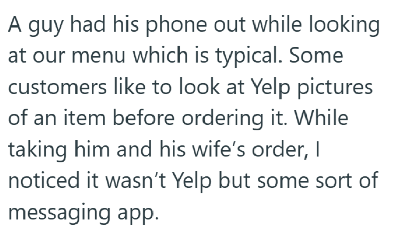 A guy had his phone out while looking at our menu which is typical. Some customers like to look at Yelp pictures of an item before ordering it. While taking him and his wife's order, I noticed it wasn't Yelp but some sort of messaging app.
