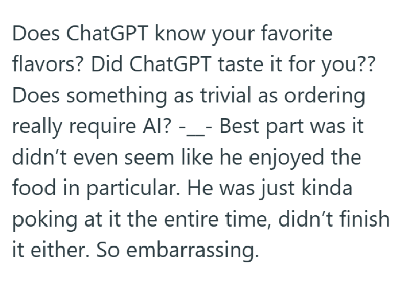 Does ChatGPT know your favorite flavors? Did ChatGPT taste it for you?? Does something as trivial as ordering really require Al? -_- Best part was it didn't even seem like he enjoyed the food in particular. He was just kinda poking at it the entire time, didn't finish it either. So embarrassing.