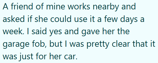 A friend of mine works nearby and asked if she could use it a few days a week. I said yes and gave her the garage fob, but I was pretty clear that it was just for her car.