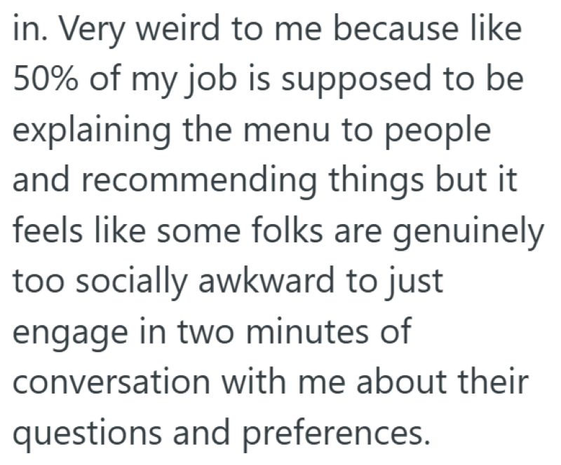 in. Very weird to me because like 50% of my job is supposed to be explaining the menu to people and recommending things but it feels like some folks are genuinely too socially awkward to just engage in two minutes of conversation with me about their questions and preferences.
