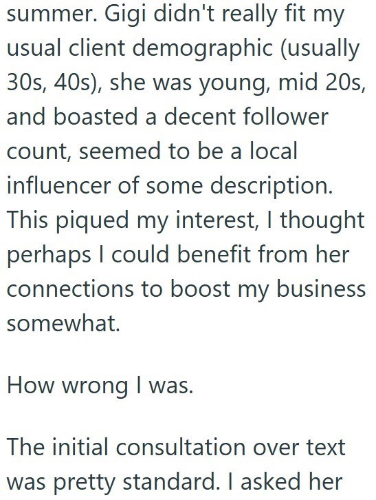 summer. Gigi didn't really fit my usual client demographic (usually 30s, 40s), she was young, mid 20s, and boasted a decent follower count, seemed to be a local influencer of some description. This piqued my interest, I thought perhaps I could benefit from her connections to boost my business somewhat. How wrong I was. The initial consultation over text was pretty standard. I asked her