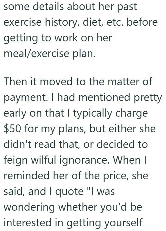 some details about her past exercise history, diet, etc. before getting to work on her meal/exercise plan. Then it moved to the matter of payment. I had mentioned pretty early on that I typically charge $50 for my plans, but either she didn't read that, or decided to feign wilful ignorance. When I reminded her of the price, she said, and I quote "I was wondering whether you'd be interested in getting yourself