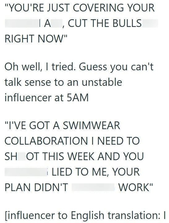 "YOU'RE JUST COVERING YOUR IA, CUT THE BULLS RIGHT NOW" Oh well, I tried. Guess you can't talk sense to an unstable influencer at 5AM "I'VE GOT A SWIMWEAR COLLABORATION I NEED TO SH OT THIS WEEK AND YOU LIED TO ME, YOUR PLAN DIDN'T WORK" [influencer to English translation: I