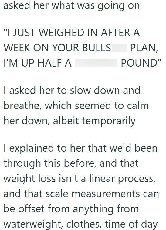 asked her what was going on "I JUST WEIGHED IN AFTER A WEEK ON YOUR BULLS I'M UP HALF A PLAN, POUND" I asked her to slow down and breathe, which seemed to calm her down, albeit temporarily I explained to her that we'd been through this before, and that weight loss isn't a linear process, and that scale measurements can be offset from anything from waterweight, clothes, time of day