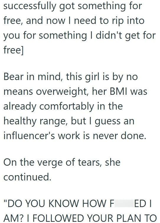 successfully got something for free, and now I need to rip into you for something I didn't get for free] Bear in mind, this girl is by no means overweight, her BMI was already comfortably in the healthy range, but I guess an influencer's work is never done. On the verge of tears, she continued. "DO YOU KNOW HOW F ED I AM? I FOLLOWED YOUR PLAN TO