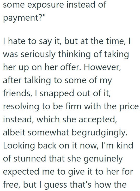 some exposure instead of payment?" I hate to say it, but at the time, I was seriously thinking of taking her up on her offer. However, after talking to some of my friends, I snapped out of it, resolving to be firm with the price instead, which she accepted, albeit somewhat begrudgingly. Looking back on it now, I'm kind of stunned that she genuinely expected me to give it to her for free, but I guess that's how the