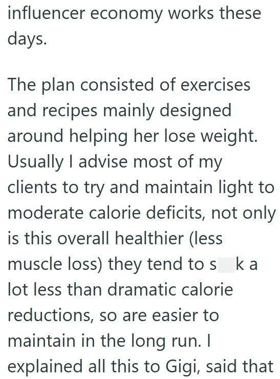influencer economy works these days. The plan consisted of exercises and recipes mainly designed around helping her lose weight. Usually I advise most of my clients to try and maintain light to moderate calorie deficits, not only is this overall healthier (less muscle loss) they tend to s ka lot less than dramatic calorie reductions, so are easier to maintain in the long run. I explained all this to Gigi, said that