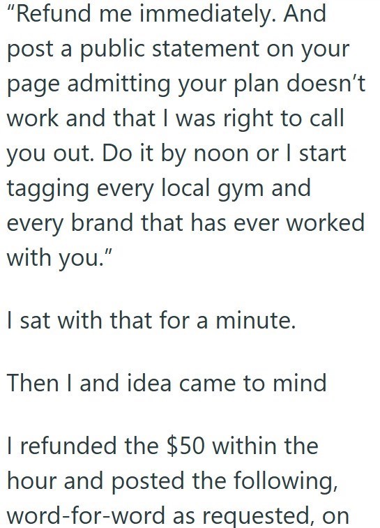 "Refund me immediately. And post a public statement on your page admitting your plan doesn't work and that I was right to call you out. Do it by noon or I start tagging every local gym and every brand that has ever worked with you." I sat with that for a minute. Then I and idea came to mind I refunded the $50 within the hour and posted the following, word-for-word as requested, on