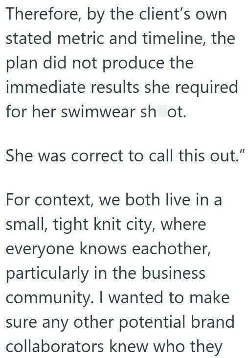 Therefore, by the client's own stated metric and timeline, the plan did not produce the immediate results she required for her swimwear shot. She was correct to call this out." For context, we both live in a small, tight knit city, where everyone knows eachother, particularly in the business community. I wanted to make sure any other potential brand collaborators knew who they