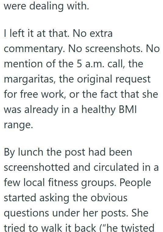 were dealing with. I left it at that. No extra commentary. No screenshots. No mention of the 5 a.m. call, the margaritas, the original request for free work, or the fact that she was already in a healthy BMI range. By lunch the post had been screenshotted and circulated in few local fitness groups. People started asking the obvious questions under her posts. She tried to walk it back ("he twisted