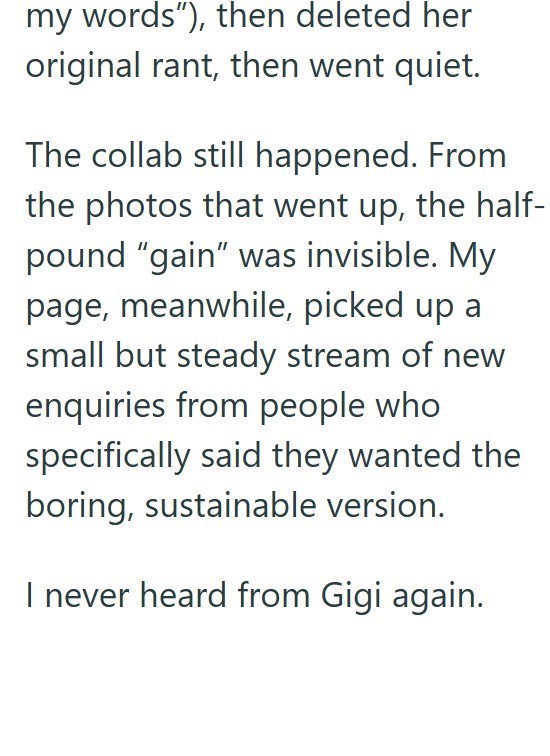 my words"), then deleted her original rant, then went quiet. The collab still happened. From the photos that went up, the half- pound "gain" was invisible. My page, meanwhile, picked up a small but steady stream of new enquiries from people who specifically said they wanted the boring, sustainable version. I never heard from Gigi again.