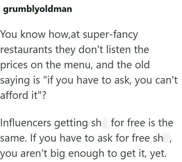 grumblyoldman You know how, at super-fancy restaurants they don't listen the prices on the menu, and the old saying is "if you have to ask, you can't afford it"? Influencers getting sh for free is the same. If you have to ask for free sh, you aren't big enough to get it, yet.