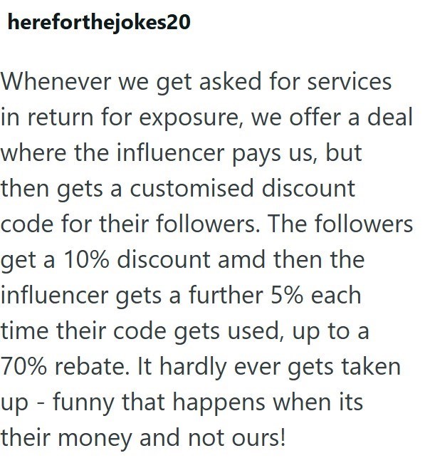 hereforthejokes20 Whenever we get asked for services in return for exposure, we offer a deal where the influencer pays us, but then gets a customised discount code for their followers. The followers get a 10% discount amd then the influencer gets a further 5% each time their code gets used, up to a 70% rebate. It hardly ever gets taken up - funny that happens when its their money and not ours!