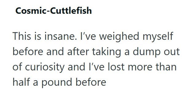 Cosmic-Cuttlefish This is insane. I've weighed myself before and after taking a dump out of curiosity and I've lost more than half a pound before