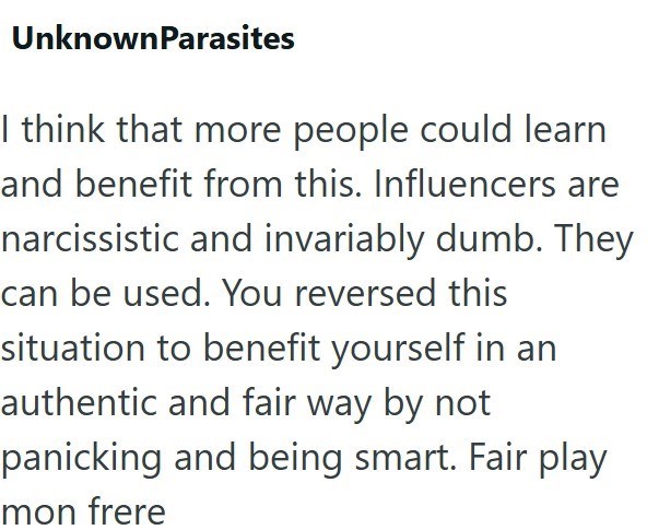 UnknownParasites I think that more people could learn and benefit from this. Influencers are narcissistic and invariably dumb. They can be used. You reversed this situation to benefit yourself in an authentic and fair way by not panicking and being smart. Fair play mon frere