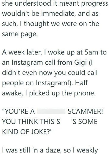 she understood it meant progress wouldn't be immediate, and as such, I thought we were on the same page. A week later, I woke up at 5am to an Instagram call from Gigi (I didn't even now you could call people on Instagram!). Half awake, I picked up the phone. "YOU'RE A SCAMMER! YOU THINK THIS S 'S SOME KIND OF JOKE?" I was still in a daze, so I weakly