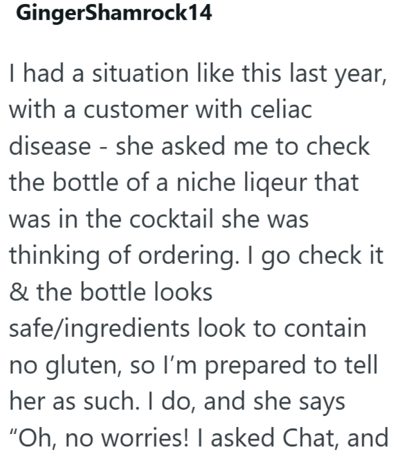 GingerShamrock14 I had a situation like this last year, with a customer with celiac disease - she asked me to check the bottle of a niche liqeur that was in the cocktail she was thinking of ordering. I go check it & the bottle looks safe/ingredients look to contain no gluten, so I'm prepared to tell her as such. I do, and she says "Oh, no worries! I asked Chat, and