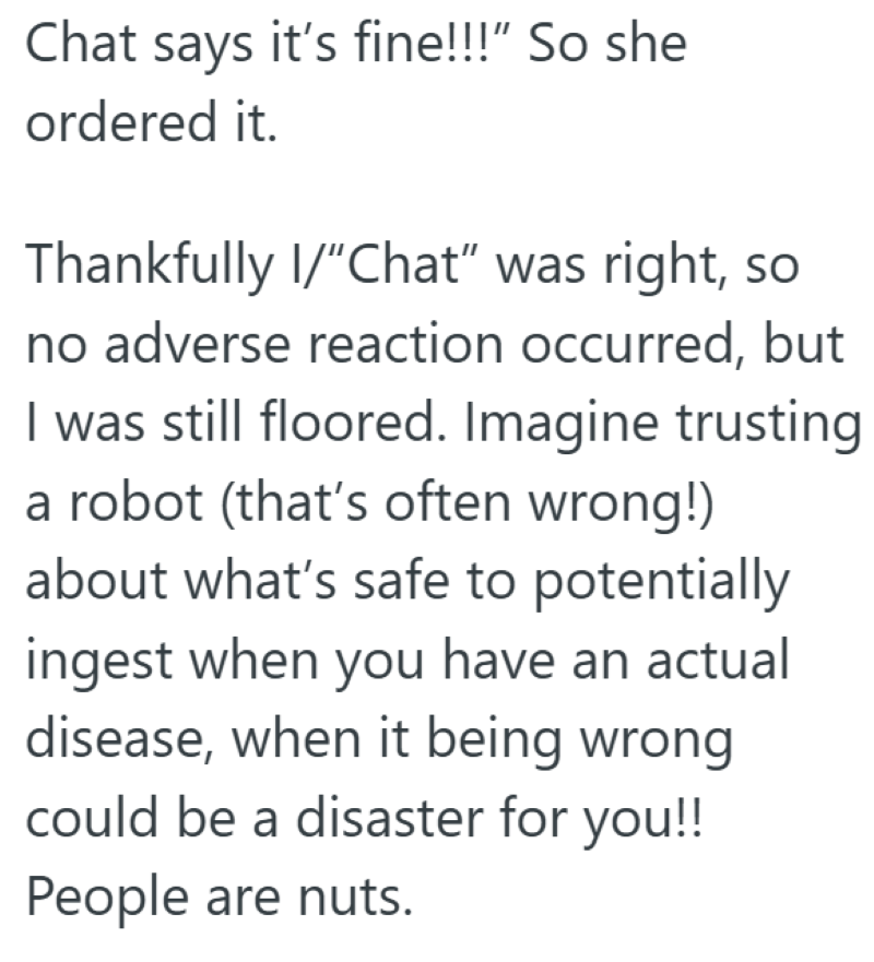Chat says it's fine!!!" So she ordered it. Thankfully I/”Chat" was right, so no adverse reaction occurred, but I was still floored. Imagine trusting a robot (that's often wrong!) about what's safe to potentially ingest when you have an actual disease, when it being wrong could be a disaster for you!! People are nuts.