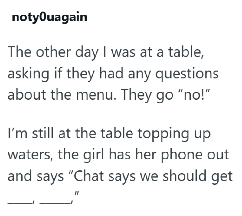 notyOuagain The other day I was at a table, asking if they had any questions about the menu. They go "no!" I'm still at the table topping up waters, the girl has her phone out and says "Chat says we should get