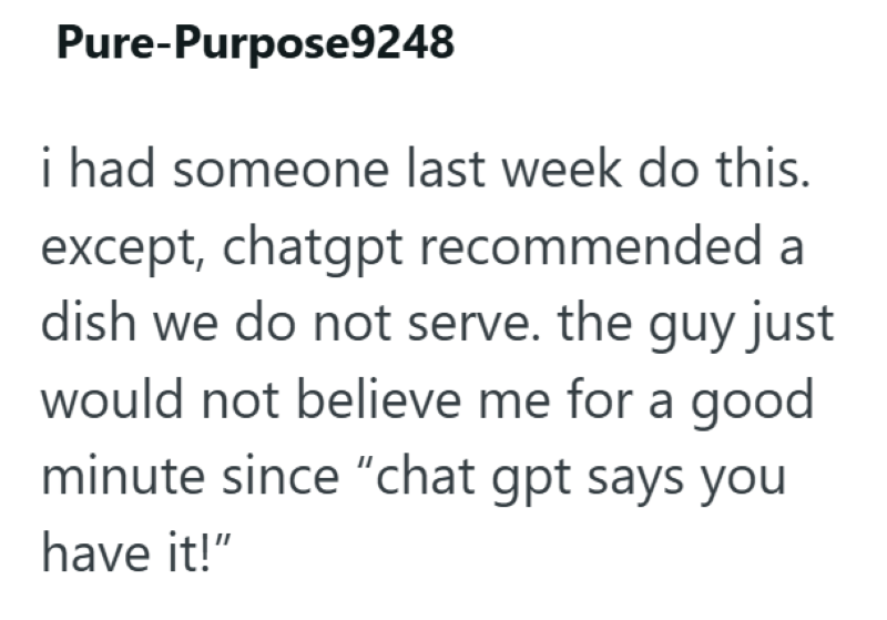 Pure-Purpose9248 i had someone last week do this. except, chatgpt recommended a dish we do not serve. the guy just would not believe me for a good minute since "chat gpt says you have it!"