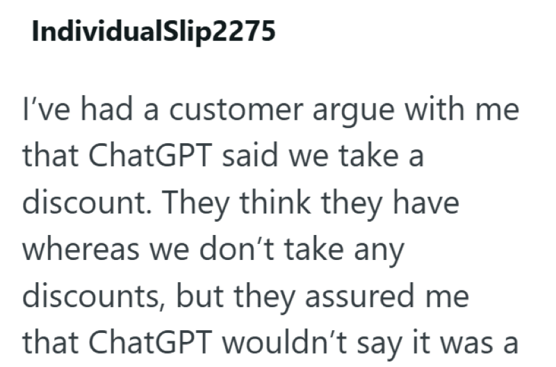 IndividualSlip2275 I've had a customer argue with me that ChatGPT said we take a discount. They think they have whereas we don't take any discounts, but they assured me that ChatGPT wouldn't say it was a