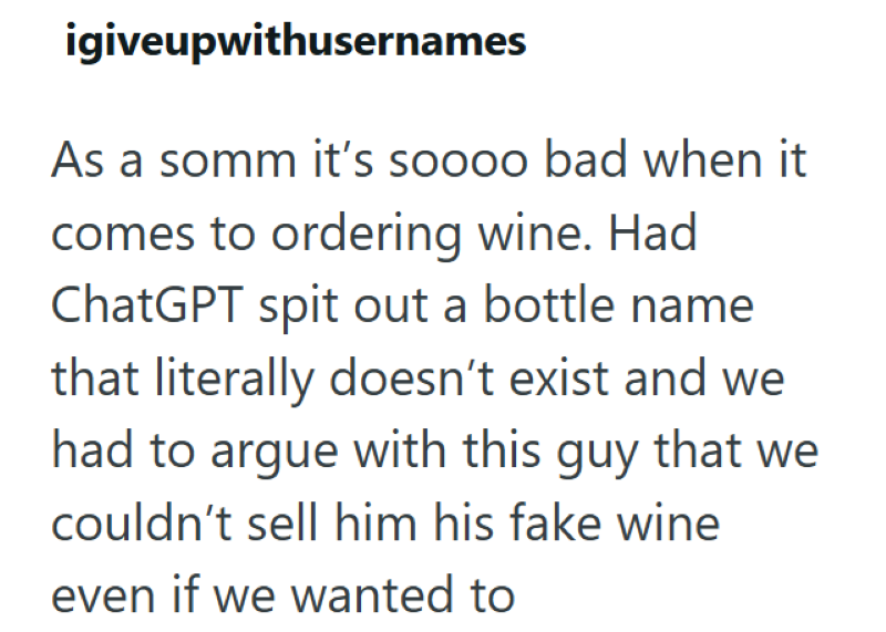 igiveupwithusernames As a somm it's soooo bad when it comes to ordering wine. Had ChatGPT spit out a bottle name that literally doesn't exist and we had to argue with this guy that we couldn't sell him his fake wine even if we wanted to