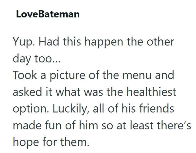 LoveBateman Yup. Had this happen the other day too... Took a picture of the menu and asked it what was the healthiest option. Luckily, all of his friends made fun of him so at least there's hope for them.