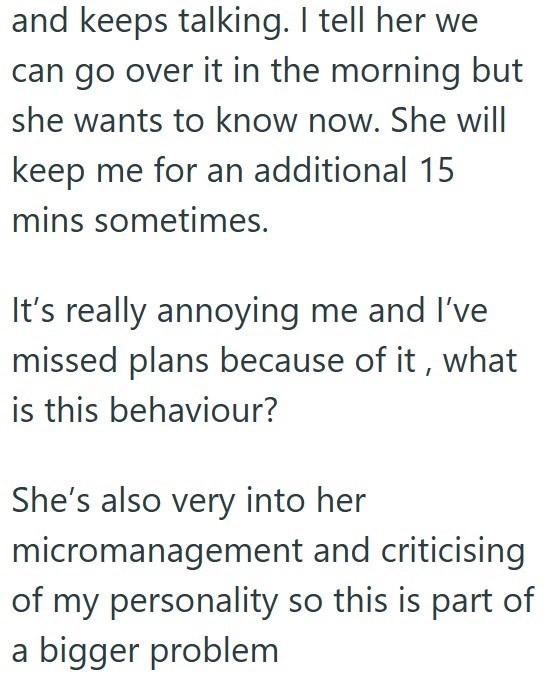and keeps talking. I tell her we can go over it in the morning but she wants to know now. She will keep me for an additional 15 mins sometimes. It's really annoying me and I've missed plans because of it, what is this behaviour? She's also very into her micromanagement and criticising of my personality so this is part of a bigger problem
