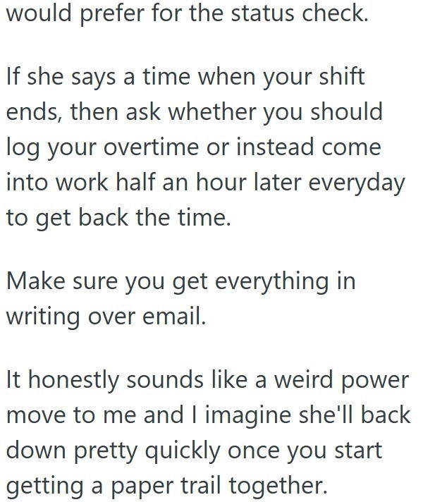 would prefer for the status check. If she says a time when your shift ends, then ask whether you should log your overtime or instead come into work half an hour later everyday to get back the time. Make sure you get everything in writing over email. It honestly sounds like a weird power move to me and I imagine she'll back down pretty quickly once you start getting a paper trail together.