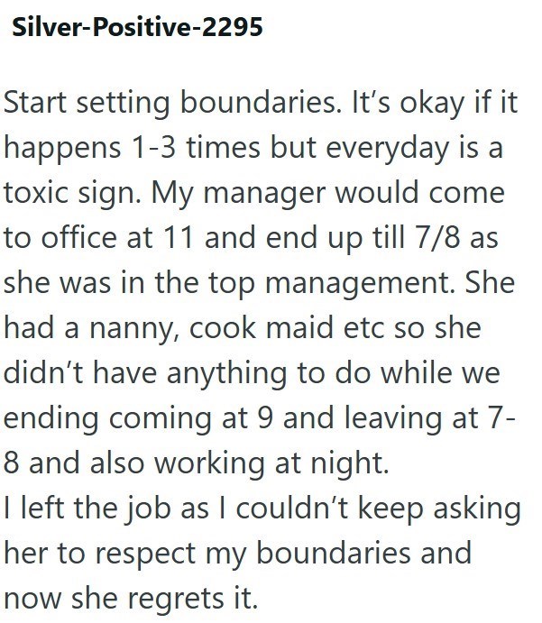 Silver-Positive-2295 Start setting boundaries. It's okay if it happens 1-3 times but everyday is a toxic sign. My manager would come to office at 11 and end up till 7/8 as she was in the top management. She had a nanny, cook maid etc so she didn't have anything to do while we ending coming at 9 and leaving at 7- 8 and also working at night. I left the job as I couldn't keep asking her to respect my boundaries and now she regrets it.