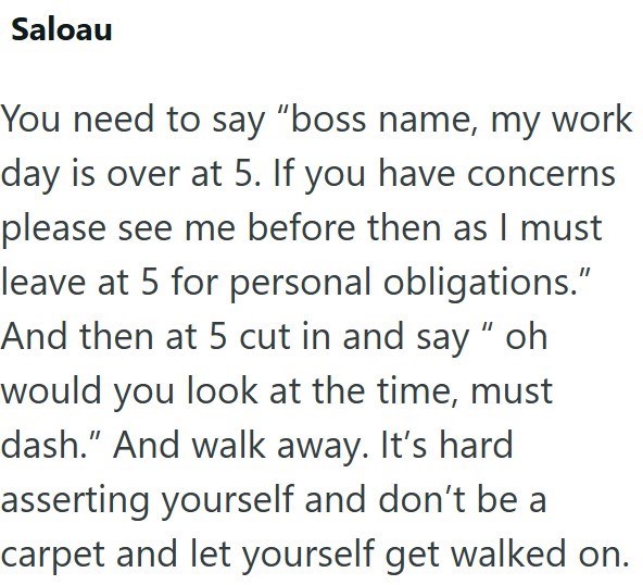 Saloau You need to say "boss name, my work day is over at 5. If you have concerns please see me before then as I must leave at 5 for personal obligations." And then at 5 cut in and say " oh would you look at the time, must dash." And walk away. It's hard asserting yourself and don't be a carpet and let yourself get walked on.