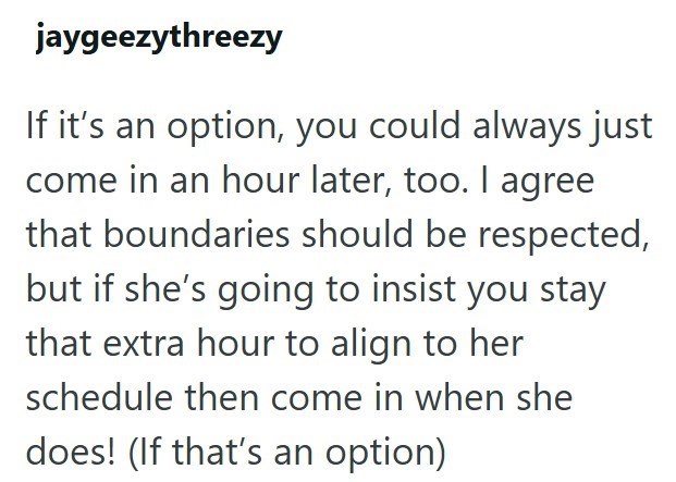 jaygeezythreezy If it's an option, you could always just come in an hour later, too. I agree that boundaries should be respected, but if she's going to insist you stay that extra hour to align to her schedule then come in when she does! (If that's an option)