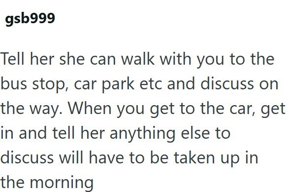gsb999 Tell her she can walk with you to the bus stop, car park etc and discuss on the way. When you get to the car, get in and tell her anything else to discuss will have to be taken up in the morning