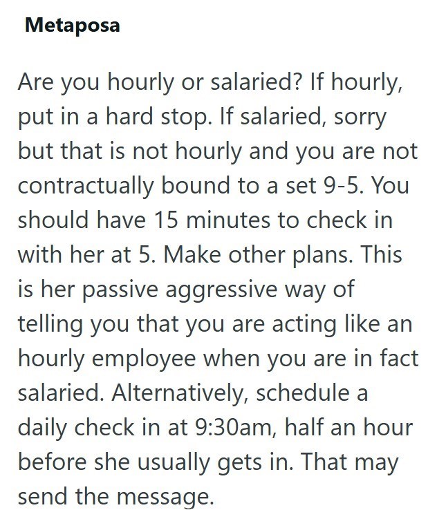 Metaposa Are you hourly or salaried? If hourly, put in a hard stop. If salaried, sorry but that is not hourly and you are not contractually bound to a set 9-5. You should have 15 minutes to check in with her at 5. Make other plans. This is her passive aggressive way of telling you that you are acting like an hourly employee when you are in fact salaried. Alternatively, schedule a daily check in at 9:30am, half an hour before she usually gets in. That may send the message.