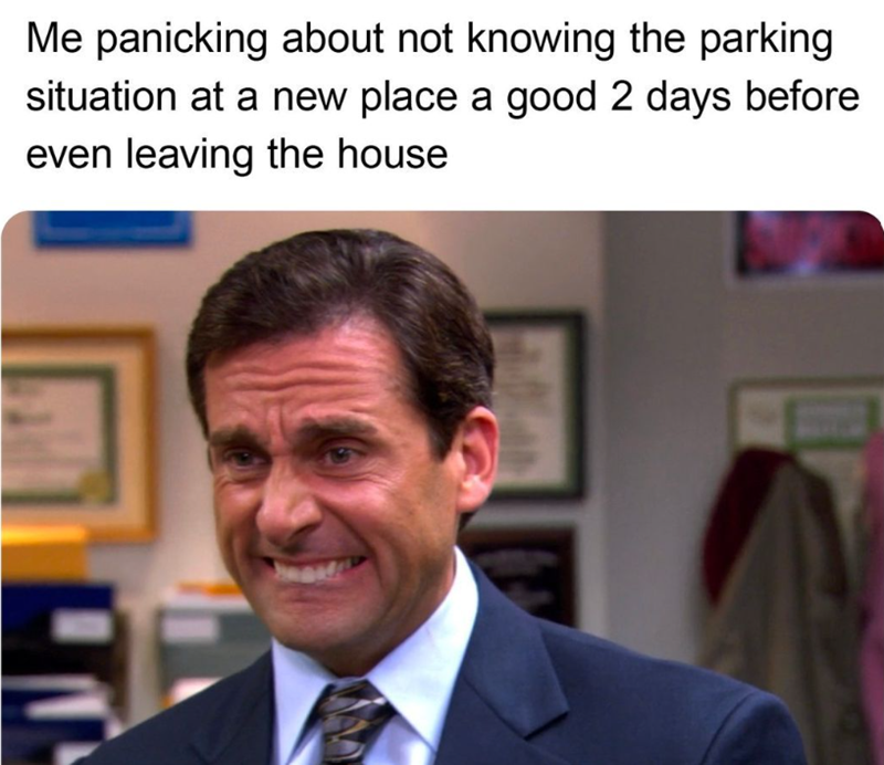 Me panicking about not knowing the parking situation at a new place a good 2 days before even leaving the house