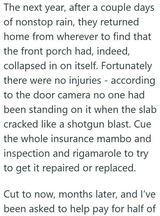 The next year, after a couple days of nonstop rain, they returned home from wherever to find that the front porch had, indeed, collapsed in on itself. Fortunately there were no injuries according to the door camera no one had been standing on it when the slab cracked like a shotgun blast. Cue the whole insurance mambo and inspection and rigamarole to try to get it repaired or replaced. Cut to now, months later, and I've been asked to help pay for half of