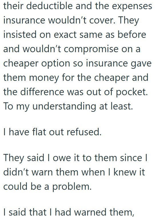 their deductible and the expenses insurance wouldn't cover. They insisted on exact same as before and wouldn't compromise on a cheaper option so insurance gave them money for the cheaper and the difference was out of pocket. To my understanding at least. I have flat out refused. They said I owe it to them since | didn't warn them when I knew it could be a problem. I said that I had warned them,