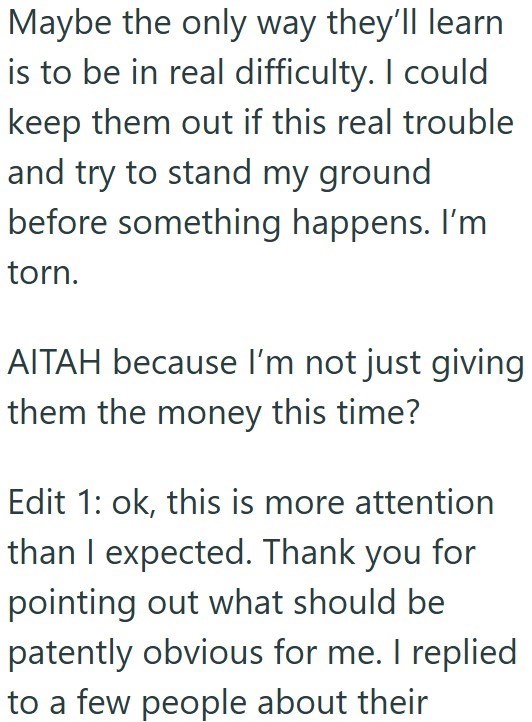Maybe the only way they'll learn is to be in real difficulty. I could keep them out if this real trouble and try to stand my ground before something happens. I'm torn. AITAH because I'm not just giving them the money this time? Edit 1: ok, this is more attention than I expected. Thank you for pointing out what should be patently obvious for me. I replied to a few people about their