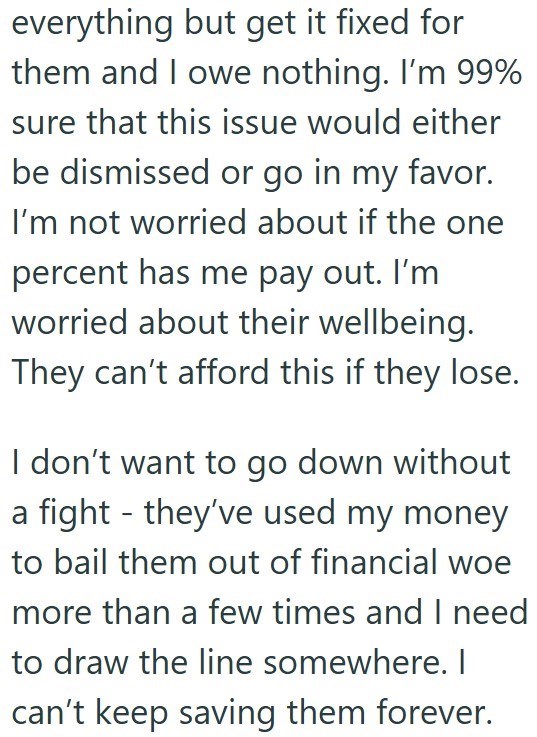 everything but get it fixed for them and I owe nothing. I'm 99% sure that this issue would either be dismissed or go in my favor. I'm not worried about if the one percent has me pay out. I'm worried about their wellbeing. They can't afford this if they lose. I don't want to go down without a fight - they've used my money to bail them out of financial woe more than a few times and I need to draw the line somewhere. I can't keep saving them forever.